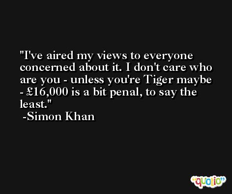 I've aired my views to everyone concerned about it. I don't care who are you - unless you're Tiger maybe - £16,000 is a bit penal, to say the least. -Simon Khan