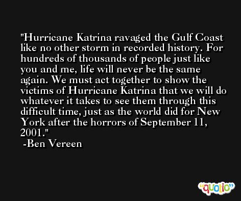 Hurricane Katrina ravaged the Gulf Coast like no other storm in recorded history. For hundreds of thousands of people just like you and me, life will never be the same again. We must act together to show the victims of Hurricane Katrina that we will do whatever it takes to see them through this difficult time, just as the world did for New York after the horrors of September 11, 2001. -Ben Vereen