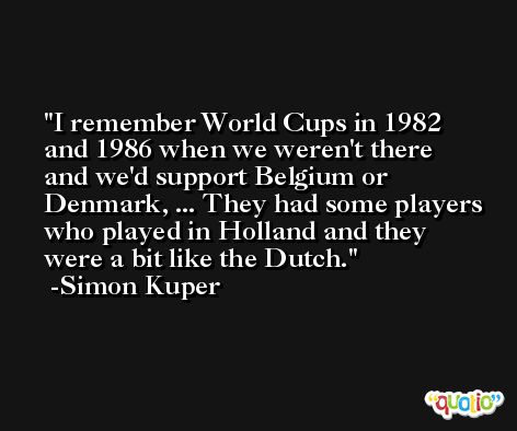 I remember World Cups in 1982 and 1986 when we weren't there and we'd support Belgium or Denmark, ... They had some players who played in Holland and they were a bit like the Dutch. -Simon Kuper