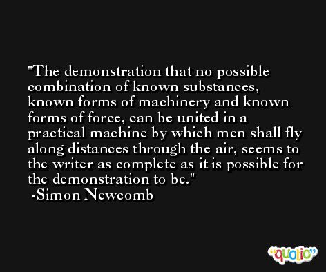 The demonstration that no possible combination of known substances, known forms of machinery and known forms of force, can be united in a practical machine by which men shall fly along distances through the air, seems to the writer as complete as it is possible for the demonstration to be. -Simon Newcomb
