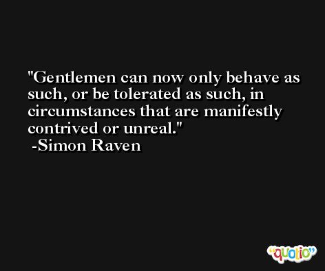 Gentlemen can now only behave as such, or be tolerated as such, in circumstances that are manifestly contrived or unreal. -Simon Raven
