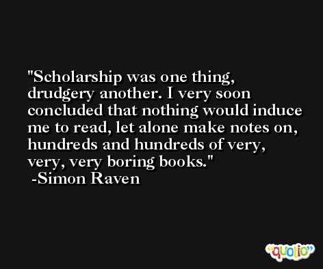 Scholarship was one thing, drudgery another. I very soon concluded that nothing would induce me to read, let alone make notes on, hundreds and hundreds of very, very, very boring books. -Simon Raven