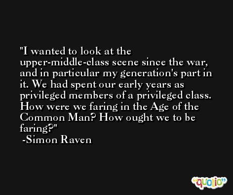I wanted to look at the upper-middle-class scene since the war, and in particular my generation's part in it. We had spent our early years as privileged members of a privileged class. How were we faring in the Age of the Common Man? How ought we to be faring? -Simon Raven