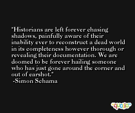 Historians are left forever chasing shadows, painfully aware of their inability ever to reconstruct a dead world in its completeness however thorough or revealing their documentation. We are doomed to be forever hailing someone who has just gone around the corner and out of earshot. -Simon Schama