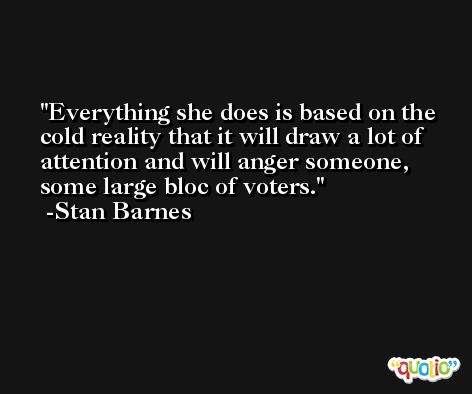 Everything she does is based on the cold reality that it will draw a lot of attention and will anger someone, some large bloc of voters. -Stan Barnes