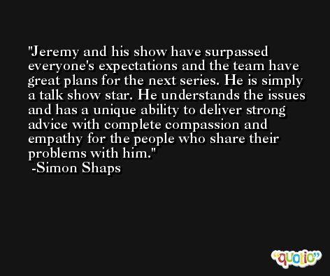 Jeremy and his show have surpassed everyone's expectations and the team have great plans for the next series. He is simply a talk show star. He understands the issues and has a unique ability to deliver strong advice with complete compassion and empathy for the people who share their problems with him. -Simon Shaps