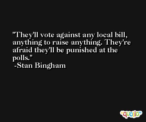 They'll vote against any local bill, anything to raise anything. They're afraid they'll be punished at the polls. -Stan Bingham