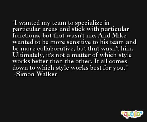 I wanted my team to specialize in particular areas and stick with particular functions, but that wasn't me. And Mike wanted to be more sensitive to his team and be more collaborative, but that wasn't him. Ultimately, it's not a matter of which style works better than the other. It all comes down to which style works best for you. -Simon Walker