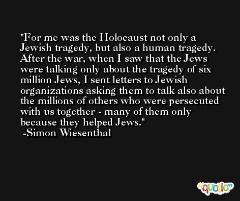 For me was the Holocaust not only a Jewish tragedy, but also a human tragedy. After the war, when I saw that the Jews were talking only about the tragedy of six million Jews, I sent letters to Jewish organizations asking them to talk also about the millions of others who were persecuted with us together - many of them only because they helped Jews. -Simon Wiesenthal