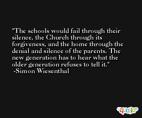 The schools would fail through their silence, the Church through its forgiveness, and the home through the denial and silence of the parents. The new generation has to hear what the older generation refuses to tell it. -Simon Wiesenthal