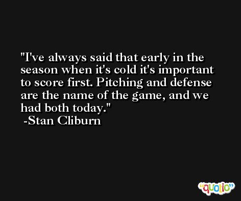 I've always said that early in the season when it's cold it's important to score first. Pitching and defense are the name of the game, and we had both today. -Stan Cliburn