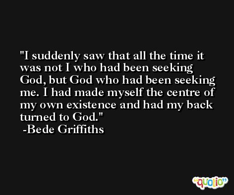 I suddenly saw that all the time it was not I who had been seeking God, but God who had been seeking me. I had made myself the centre of my own existence and had my back turned to God. -Bede Griffiths