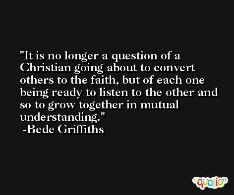 It is no longer a question of a Christian going about to convert others to the faith, but of each one being ready to listen to the other and so to grow together in mutual understanding. -Bede Griffiths