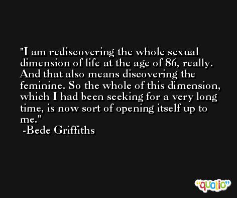 I am rediscovering the whole sexual dimension of life at the age of 86, really. And that also means discovering the feminine. So the whole of this dimension, which I had been seeking for a very long time, is now sort of opening itself up to me. -Bede Griffiths