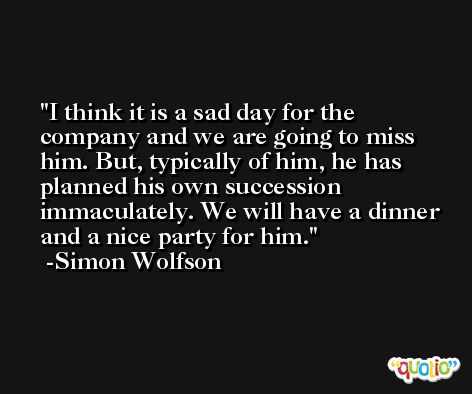 I think it is a sad day for the company and we are going to miss him. But, typically of him, he has planned his own succession immaculately. We will have a dinner and a nice party for him. -Simon Wolfson