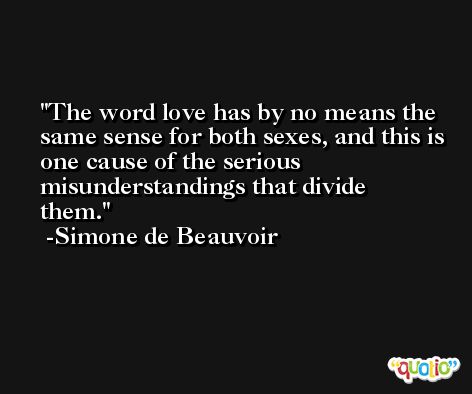 The word love has by no means the same sense for both sexes, and this is one cause of the serious misunderstandings that divide them. -Simone de Beauvoir