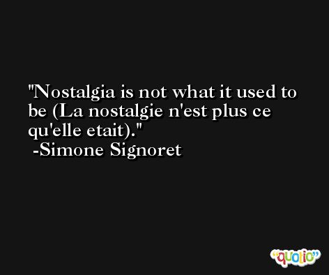 Nostalgia is not what it used to be (La nostalgie n'est plus ce qu'elle etait). -Simone Signoret