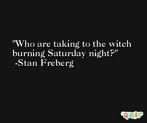Who are taking to the witch burning Saturday night? -Stan Freberg