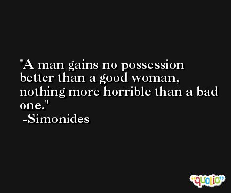 A man gains no possession better than a good woman, nothing more horrible than a bad one. -Simonides