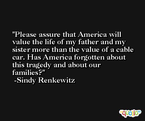 Please assure that America will value the life of my father and my sister more than the value of a cable car. Has America forgotten about this tragedy and about our families? -Sindy Renkewitz