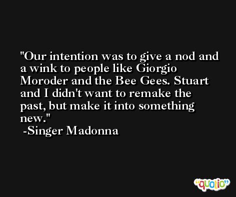 Our intention was to give a nod and a wink to people like Giorgio Moroder and the Bee Gees. Stuart and I didn't want to remake the past, but make it into something new. -Singer Madonna
