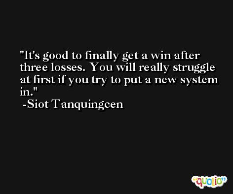 It's good to finally get a win after three losses. You will really struggle at first if you try to put a new system in. -Siot Tanquingcen