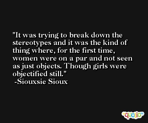 It was trying to break down the stereotypes and it was the kind of thing where, for the first time, women were on a par and not seen as just objects. Though girls were objectified still. -Siouxsie Sioux