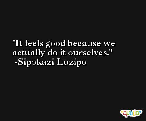 It feels good because we actually do it ourselves. -Sipokazi Luzipo