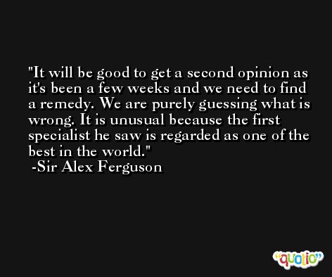 It will be good to get a second opinion as it's been a few weeks and we need to find a remedy. We are purely guessing what is wrong. It is unusual because the first specialist he saw is regarded as one of the best in the world. -Sir Alex Ferguson