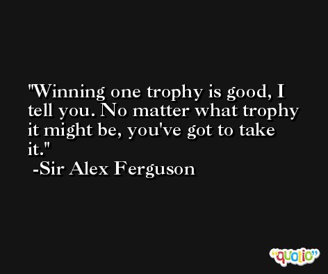 Winning one trophy is good, I tell you. No matter what trophy it might be, you've got to take it. -Sir Alex Ferguson