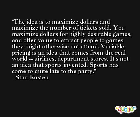 The idea is to maximize dollars and maximize the number of tickets sold. You maximize dollars for highly desirable games, and offer value to attract people to games they might otherwise not attend. Variable pricing is an idea that comes from the real world -- airlines, department stores. It's not an idea that sports invented. Sports has come to quite late to the party. -Stan Kasten