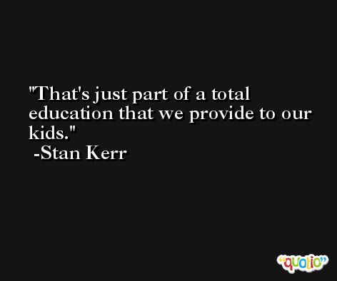 That's just part of a total education that we provide to our kids. -Stan Kerr