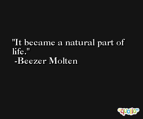 It became a natural part of life. -Beezer Molten