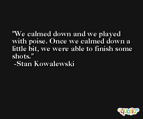 We calmed down and we played with poise. Once we calmed down a little bit, we were able to finish some shots. -Stan Kowalewski