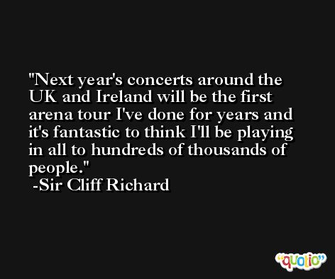 Next year's concerts around the UK and Ireland will be the first arena tour I've done for years and it's fantastic to think I'll be playing in all to hundreds of thousands of people. -Sir Cliff Richard