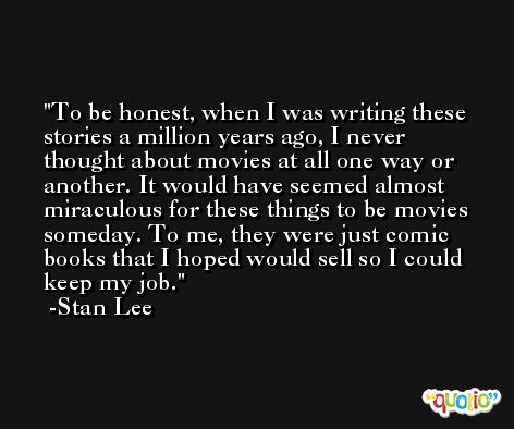 To be honest, when I was writing these stories a million years ago, I never thought about movies at all one way or another. It would have seemed almost miraculous for these things to be movies someday. To me, they were just comic books that I hoped would sell so I could keep my job. -Stan Lee