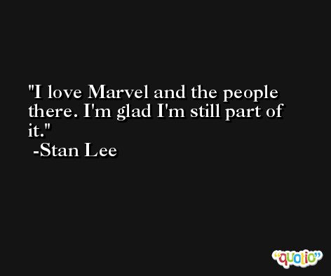 I love Marvel and the people there. I'm glad I'm still part of it. -Stan Lee