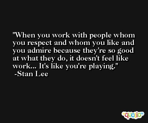 When you work with people whom you respect and whom you like and you admire because they're so good at what they do, it doesn't feel like work... It's like you're playing. -Stan Lee