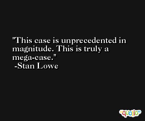 This case is unprecedented in magnitude. This is truly a mega-case. -Stan Lowe