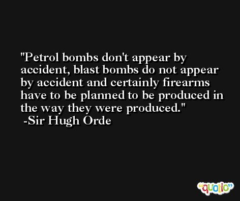 Petrol bombs don't appear by accident, blast bombs do not appear by accident and certainly firearms have to be planned to be produced in the way they were produced. -Sir Hugh Orde