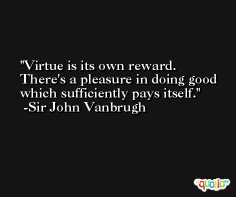 Virtue is its own reward.  There's a pleasure in doing good which sufficiently pays itself. -Sir John Vanbrugh