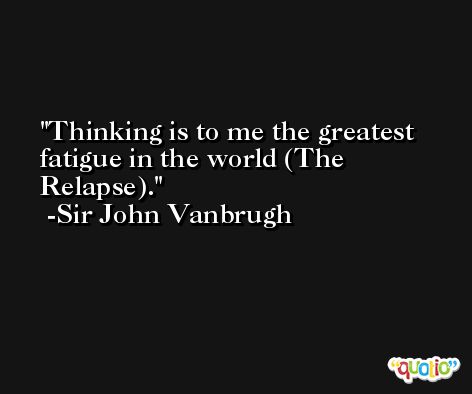 Thinking is to me the greatest fatigue in the world (The Relapse). -Sir John Vanbrugh