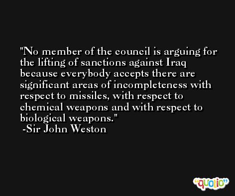 No member of the council is arguing for the lifting of sanctions against Iraq because everybody accepts there are significant areas of incompleteness with respect to missiles, with respect to chemical weapons and with respect to biological weapons. -Sir John Weston