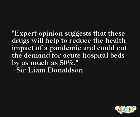Expert opinion suggests that these drugs will help to reduce the health impact of a pandemic and could cut the demand for acute hospital beds by as much as 50%. -Sir Liam Donaldson