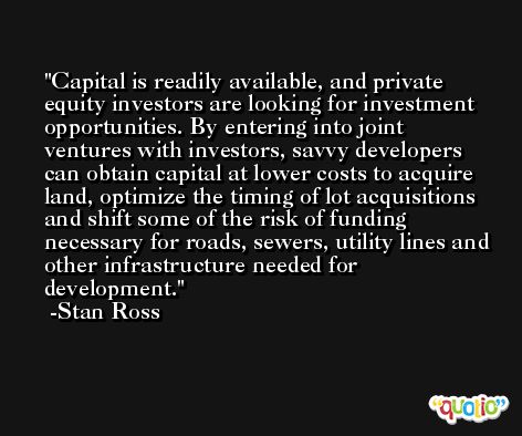 Capital is readily available, and private equity investors are looking for investment opportunities. By entering into joint ventures with investors, savvy developers can obtain capital at lower costs to acquire land, optimize the timing of lot acquisitions and shift some of the risk of funding necessary for roads, sewers, utility lines and other infrastructure needed for development. -Stan Ross
