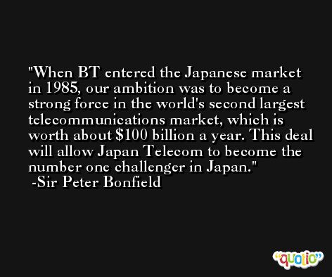 When BT entered the Japanese market in 1985, our ambition was to become a strong force in the world's second largest telecommunications market, which is worth about $100 billion a year. This deal will allow Japan Telecom to become the number one challenger in Japan. -Sir Peter Bonfield