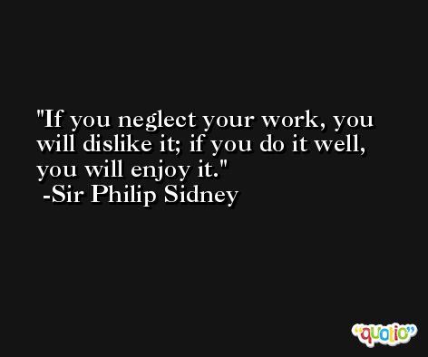 If you neglect your work, you will dislike it; if you do it well, you will enjoy it. -Sir Philip Sidney