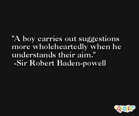 A boy carries out suggestions more wholeheartedly when he understands their aim. -Sir Robert Baden-powell