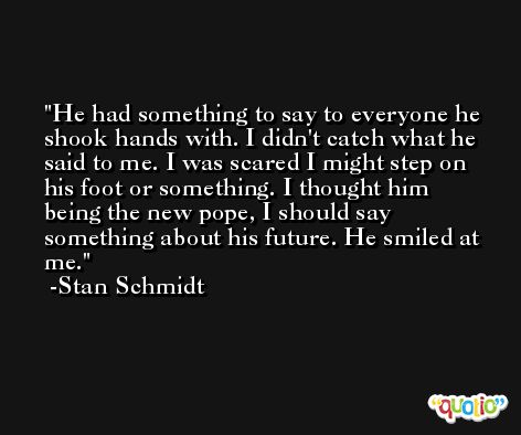 He had something to say to everyone he shook hands with. I didn't catch what he said to me. I was scared I might step on his foot or something. I thought him being the new pope, I should say something about his future. He smiled at me. -Stan Schmidt