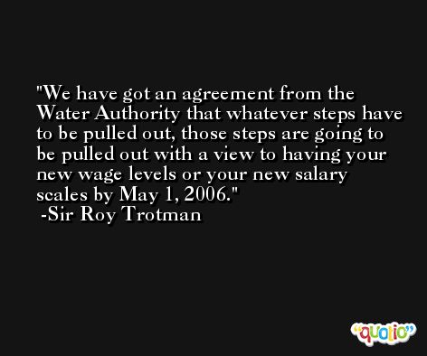 We have got an agreement from the Water Authority that whatever steps have to be pulled out, those steps are going to be pulled out with a view to having your new wage levels or your new salary scales by May 1, 2006. -Sir Roy Trotman